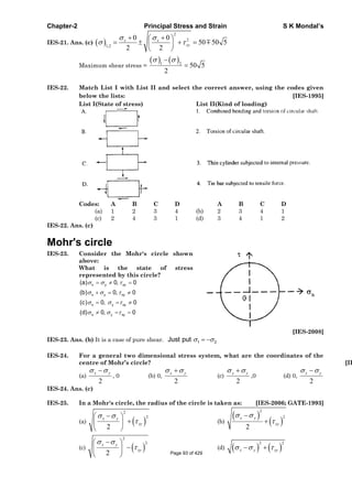 Chapter-2 Principal Stress and Strain S K Mondal’s
IES-21. Ans. (c)
2
2
1,2
0 0
50 50 5
2 2
x x
xy
Maximum shear stress = 1 2
50 5
2
IES-22. Match List I with List II and select the correct answer, using the codes given
below the lists: [IES-1995]
List I(State of stress) List II(Kind of loading)
Codes: A B C D A B C D
(a) 1 2 3 4 (b) 2 3 4 1
(c) 2 4 3 1 (d) 3 4 1 2
IES-22. Ans. (c)
Mohr's circle
IES-23. Consider the Mohr's circle shown
above:
What is the state of stress
represented by this circle?
x y xy
x y xy
x y xy
x y xy
(a) 0, 0
(b) 0, 0
(c) 0, 0
(d) 0, 0
[IES-2008]
IES-23. Ans. (b) It is a case of pure shear. 1 2Just put
IES-24. For a general two dimensional stress system, what are the coordinates of the
centre of Mohr’s circle? [IE
(a)
2
yx
, 0 (b) 0,
2
yx
(c)
2
yx
,0 (d) 0,
2
yx
IES-24. Ans. (c)
IES-25. In a Mohr's circle, the radius of the circle is taken as: [IES-2006; GATE-1993]
(a)
2
2
2
x y
xy (b)
2
2
2
x y
xy
(c)
2
2
2
x y
xy (d)
2 2
x y xy
Page 93 of 429
 