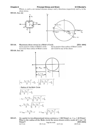 Chapter-2 Principal Stress and Strain S K Mondal’s
Where, x and y are normal stresses along x and y directions respectively and xy is the
shear stress.
IES-25. Ans. (a)
IES-26. Maximum shear stress in a Mohr's Circle [IES- 2008]
(a) Is equal to radius of Mohr's circle (b) Is greater than radius of Mohr's circle
(c) Is less than radius of Mohr's circle (d) Could be any of the above
IES-26. Ans. (a)
2
2 2
x y x y2 2
x x y xy
2
x y 2
xy
2
x y x y 2
t xy
2
x y x y 2
2 xy
x y1 2
max max
2 2
Radius of the Mohr Circle
2
2 2
2 2
r
2 2
2
2
xy
IES-27. At a point in two-dimensional stress system x = 100 N/mm2, y = xy = 40 N/mm2.
What is the radius of the Mohr circle for stress drawn with a scale of: 1 cm = 10
N/mm2? [IES-2005]
(a) 3 cm (b) 4 cm (c) 5 cm (d) 6 cm
Page 94 of 429
 