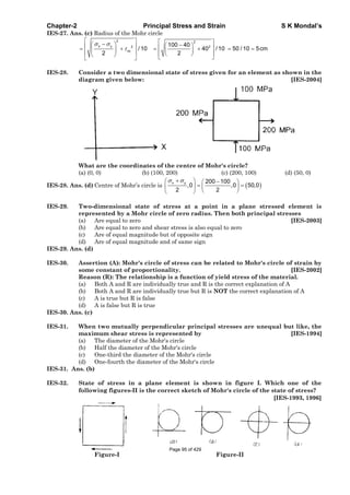 Chapter-2 Principal Stress and Strain S K Mondal’s
IES-27. Ans. (c) Radius of the Mohr circle
2 2
x y 2 2
xy
100 40
/ 10 40 / 10 50 / 10 5cm
2 2
IES-28. Consider a two dimensional state of stress given for an element as shown in the
diagram given below: [IES-2004]
What are the coordinates of the centre of Mohr's circle?
(a) (0, 0) (b) (100, 200) (c) (200, 100) (d) (50, 0)
IES-28. Ans. (d) Centre of Mohr’s circle is
x y 200 100
,0 ,0 50,0
2 2
IES-29. Two-dimensional state of stress at a point in a plane stressed element is
represented by a Mohr circle of zero radius. Then both principal stresses
(a) Are equal to zero [IES-2003]
(b) Are equal to zero and shear stress is also equal to zero
(c) Are of equal magnitude but of opposite sign
(d) Are of equal magnitude and of same sign
IES-29. Ans. (d)
IES-30. Assertion (A): Mohr's circle of stress can be related to Mohr's circle of strain by
some constant of proportionality. [IES-2002]
Reason (R): The relationship is a function of yield stress of the material.
(a) Both A and R are individually true and R is the correct explanation of A
(b) Both A and R are individually true but R is NOT the correct explanation of A
(c) A is true but R is false
(d) A is false but R is true
IES-30. Ans. (c)
IES-31. When two mutually perpendicular principal stresses are unequal but like, the
maximum shear stress is represented by [IES-1994]
(a) The diameter of the Mohr's circle
(b) Half the diameter of the Mohr's circle
(c) One-third the diameter of the Mohr's circle
(d) One-fourth the diameter of the Mohr's circle
IES-31. Ans. (b)
IES-32. State of stress in a plane element is shown in figure I. Which one of the
following figures-II is the correct sketch of Mohr's circle of the state of stress?
[IES-1993, 1996]
Figure-I Figure-II
Page 95 of 429
 