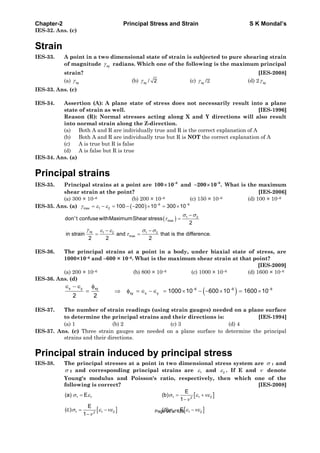 Chapter-2 Principal Stress and Strain S K Mondal’s
IES-32. Ans. (c)
Strain
IES-33. A point in a two dimensional state of strain is subjected to pure shearing strain
of magnitude xy radians. Which one of the following is the maximum principal
strain? [IES-2008]
(a) xy (b) xy / 2 (c) xy /2 (d) 2 xy
IES-33. Ans. (c)
IES-34. Assertion (A): A plane state of stress does not necessarily result into a plane
state of strain as well. [IES-1996]
Reason (R): Normal stresses acting along X and Y directions will also result
into normal strain along the Z-direction.
(a) Both A and R are individually true and R is the correct explanation of A
(b) Both A and R are individually true but R is NOT the correct explanation of A
(c) A is true but R is false
(d) A is false but R is true
IES-34. Ans. (a)
Principal strains
IES-35. Principal strains at a point are 6
100 10 and 6
200 10 . What is the maximum
shear strain at the point? [IES-2006]
(a) 300 × 10–6 (b) 200 × 10–6 (c) 150 × 10–6 (d) 100 × 10–6
IES-35. Ans. (a) 6 6
max 1 2 100 200 10 300 10
1 2
max
xy 1 2 1 2
max
don't confusewithMaximumShear stress
2
in strain and that is the difference.
2 2 2
IES-36. The principal strains at a point in a body, under biaxial state of stress, are
1000×10–6 and –600 × 10–6. What is the maximum shear strain at that point?
[IES-2009]
(a) 200 × 10–6 (b) 800 × 10–6 (c) 1000 × 10–6 (d) 1600 × 10–6
IES-36. Ans. (d)
x y xy 6 6 6
xy x y 1000 10 600 10 1600 10
2 2
IES-37. The number of strain readings (using strain gauges) needed on a plane surface
to determine the principal strains and their directions is: [IES-1994]
(a) 1 (b) 2 (c) 3 (d) 4
IES-37. Ans. (c) Three strain gauges are needed on a plane surface to determine the principal
strains and their directions.
Principal strain induced by principal stress
IES-38. The principal stresses at a point in two dimensional stress system are 1 and
2 and corresponding principal strains are 1 and 2 . If E and denote
Young's modulus and Poisson's ratio, respectively, then which one of the
following is correct? [IES-2008]
1 1 1 1 22
1 1 2 1 1 22
E
(a) E (b)
1
E
(c) (d) E
1
Page 96 of 429
 