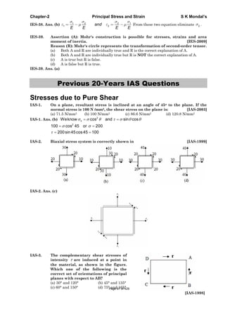Chapter-2 Principal Stress and Strain S K Mondal’s
IES-38. Ans. (b) 1 2 2 1
1 2and
E E E E
From these two equation eliminate 2 .
IES-39. Assertion (A): Mohr's construction is possible for stresses, strains and area
moment of inertia. [IES-2009]
Reason (R): Mohr's circle represents the transformation of second-order tensor.
(a) Both A and R are individually true and R is the correct explanation of A.
(b) Both A and R are individually true but R is NOT the correct explanation of A.
(c) A is true but R is false.
(d) A is false but R is true.
IES-39. Ans. (a)
Previous 20-Years IAS Questions
Stresses due to Pure Shear
IAS-1. On a plane, resultant stress is inclined at an angle of 45o to the plane. If the
normal stress is 100 N /mm2, the shear stress on the plane is: [IAS-2003]
(a) 71.5 N/mm2 (b) 100 N/mm2 (c) 86.6 N/mm2 (d) 120.8 N/mm2
IAS-1. Ans. (b) 2
nWeknow cos and sin cos
2
100 cos 45 or 200
200sin45cos45 100
IAS-2. Biaxial stress system is correctly shown in [IAS-1999]
IAS-2. Ans. (c)
IAS-3. The complementary shear stresses of
intensity are induced at a point in
the material, as shown in the figure.
Which one of the following is the
correct set of orientations of principal
planes with respect to AB?
(a) 30° and 120° (b) 45° and 135°
(c) 60° and 150° (d) 75° and 165°
[IAS-1998]
Page 97 of 429
 
