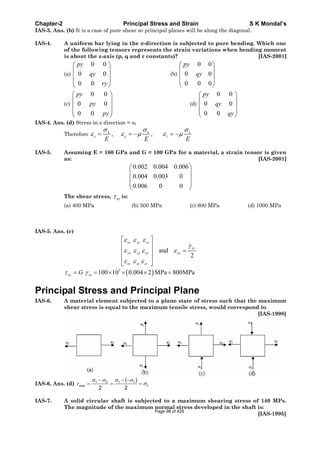 Chapter-2 Principal Stress and Strain S K Mondal’s
IAS-3. Ans. (b) It is a case of pure shear so principal planes will be along the diagonal.
IAS-4. A uniform bar lying in the x-direction is subjected to pure bending. Which one
of the following tensors represents the strain variations when bending moment
is about the z-axis (p, q and r constants)? [IAS-2001]
(a)
0 0
0 0
0 0
py
qy
ry
(b)
0 0
0 0
0 0 0
py
qy
(c)
0 0
0 0
0 0
py
py
py
(d)
0 0
0 0
0 0
py
qy
qy
IAS-4. Ans. (d) Stress in x direction = x
Therefore x x x
, ,x y z
E E E
IAS-5. Assuming E = 160 GPa and G = 100 GPa for a material, a strain tensor is given
as: [IAS-2001]
0.002 0.004 0.006
0.004 0.003 0
0.006 0 0
The shear stress, xy is:
(a) 400 MPa (b) 500 MPa (c) 800 MPa (d) 1000 MPa
IAS-5. Ans. (c)
and
2
xx xy xz
xy
yx yy yz xy
zx zy zz
3
100 10 0.004 2 MPa 800MPaxy xyG
Principal Stress and Principal Plane
IAS-6. A material element subjected to a plane state of stress such that the maximum
shear stress is equal to the maximum tensile stress, would correspond to
[IAS-1998]
IAS-6. Ans. (d) 1 2 1 1
max 1
( )
2 2
IAS-7. A solid circular shaft is subjected to a maximum shearing stress of 140 MPs.
The magnitude of the maximum normal stress developed in the shaft is:
[IAS-1995]
Page 98 of 429
 