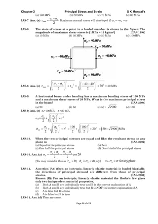 Chapter-2 Principal Stress and Strain S K Mondal’s
(a) 140 MPa (b) 80 MPa (c) 70 MPa (d) 60 MPa
IAS-7. Ans. (a) 1 2
max
2
Maximum normal stress will developed if 1 2
IAS-8. The state of stress at a point in a loaded member is shown in the figure. The
magnitude of maximum shear stress is [1MPa = 10 kg/cm2] [IAS 1994]
(a) 10 MPa (b) 30 MPa (c) 50 MPa (d) 100MPa
IAS-8. Ans. (c)
2
2
max
2
xy
yx
=
2
2
30
2
4040
= 50 MPa
IAS-9. A horizontal beam under bending has a maximum bending stress of 100 MPa
and a maximum shear stress of 20 MPa. What is the maximum principal stress
in the beam? [IAS-2004]
(a) 20 (b) 50 (c) 50 + 2900 (d) 100
IAS-9. Ans. (c) b=100MPa =20 mPa
1,2=
2
2
2 2
b b
2 2
2 2
1,2
100 100
20 50 2900 MPa
2 2 2 2
b b
IAS-10. When the two principal stresses are equal and like: the resultant stress on any
plane is: [IAS-2002]
(a) Equal to the principal stress (b) Zero
(c) One half the principal stress (d) One third of the principal stress
IAS-10. Ans. (a) cos2
2 2
x y x y
n
[We may consider this as 0xy ] ( )x y say So foranyplanen
IAS-11. Assertion (A): When an isotropic, linearly elastic material is loaded biaxially,
the directions of principal stressed are different from those of principal
strains. [IAS-2001]
Reason (R): For an isotropic, linearly elastic material the Hooke's law gives
only two independent material properties.
(a) Both A and R are individually true and R is the correct explanation of A
(b) Both A and R are individually true but R is NOT the correct explanation of A
(c) A is true but R is false
(d) A is false but R is true
IAS-11. Ans. (d) They are same.
Page 99 of 429
 