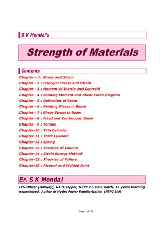 S K Mondal’s



    Strength of Materials
 Contents
Chapter – 1: Stress and Strain
Chapter - 2 : Principal Stress and Strain
Chapter - 3 : Moment of Inertia and Centroid
Chapter - 4 : Bending Moment and Shear Force Diagram
Chapter - 5 : Deflection of Beam
Chapter - 6 : Bending Stress in Beam
Chapter - 7 : Shear Stress in Beam
Chapter - 8 : Fixed and Continuous Beam
Chapter - 9 : Torsion
Chapter-10 : Thin Cylinder
Chapter-11 : Thick Cylinder
Chapter-12 : Spring
Chapter-13 : Theories of Column
Chapter-14 : Strain Energy Method
Chapter-15 : Theories of Failure
Chapter-16 : Riveted and Welded Joint



Er. S K Mondal
IES Officer (Railway), GATE topper, NTPC ET-2003 batch, 12 years teaching
experienced, Author of Hydro Power Familiarization (NTPC Ltd)




                                   Page 1 of 429
 