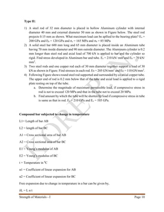 Strength of Materials - I Page 10
Type II:
1) A steel rod of 32 mm diameter is placed in hollow Aluminum cylinder with internal
diameter 40 mm and external diameter 50 mm as shown in Figure below. The steel rod
projects 0.15 mm as shown. What maximum load can be apllied to the bearing plate? Es =
200 GPa and Eb = 120 GPa and σs = 165 MPa and σb = 85 MPa
2) A solid steel bar 600 mm long and 65 mm diameter is placed inside an Aluminum tube
having 70 mm inside diameter and 90 mm outside diameter. The Aluminum cylinder is 0.2
mm longer than steel rod and axial load of 700 kN is applied to bar and the cylinder so
rigid. Find stress developed in Aluminum bar and tube. Es = 210 kN/ mm2
and Eb = 70 kN/
mm2
.
3) Two steel rods and one copper rod each of 30 mm diameter together support a load of 30
kN as shown in Figure. Find stresses in each rod. Es = 205 GN/mm2
and Ec = 110 GN/mm2
.
4) Following Figure shows round steel rod supported and surrounded by co-axial copper tube.
The upper end of rod is 0.2 mm below that of the tube and axial load is applied to a rigid
plate resting on top of the tube.
a. Determine the magnitude of maximum permissible load, if compressive stress in
rod is not to exceed 120 MPa and that in the tube not to exceed 20 MPa.
b. Find amount by which the tube will be shorten by load if compressive stress in tube
is same as that in rod. Es = 210 GPa and Ec = 105 GPa.
Compound bar subjected to change in temperature
L1= Length of bar AB
L2 = length of bar BC
A1 = Cross sectional area of bar AB
A2 = Cross sectional area of bar BC
E1 = Young’s modulus of AB
E2 = Young’s modulus of BC
t = Temperature in 0
C
α1 = Coefficient of linear expansion for AB
α2 = Coefficient of linear expansion for BC
Free expansion due to change in temperature in a bar can be given by,
δL = L α t
 