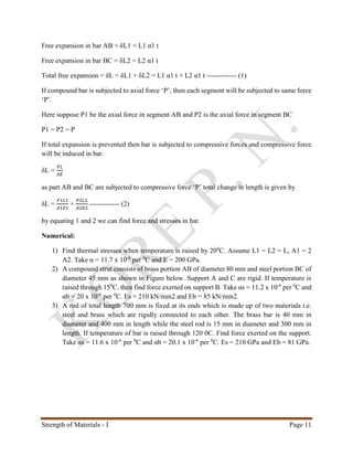 Strength of Materials - I Page 11
Free expansion in bar AB = δL1 = L1 α1 t
Free expansion in bar BC = δL2 = L2 α1 t
Total free expansion = δL = δL1 + δL2 = L1 α1 t + L2 α1 t ------------- (1)
If compound bar is subjected to axial force ‘P’, then each segment will be subjected to same force
‘P’.
Here suppose P1 be the axial force in segment AB and P2 is the axial force in segment BC
P1 = P2 = P
If total expansion is prevented then bar is subjected to compressive forces and compressive force
will be induced in bar.
δL =
𝑃𝐿
𝐴𝐸
as part AB and BC are subjected to compressive force ‘P’ total change in length is given by
δL =
𝑃1𝐿1
𝐴1𝐸1
+
𝑃2𝐿2
𝐴2𝐸2
------------- (2)
by equating 1 and 2 we can find force and stresses in bar.
Numerical:
1) Find thermal stresses when temperature is raised by 200
C. Assume L1 = L2 = L, A1 = 2
A2. Take α = 11.7 x 10-6
per 0
C and E = 200 GPa.
2) A compound strut consists of brass portion AB of diameter 80 mm and steel portion BC of
diameter 45 mm as shown in Figure below. Support A and C are rigid. If temperature is
raised through 150
C. then find force exerted on support B. Take αs = 11.2 x 10-6
per 0
C and
αb = 20 x 10-6
per 0
C. Es = 210 kN/mm2 and Eb = 85 kN/mm2.
3) A rod of total length 700 mm is fixed at its ends which is made up of two materials i.e.
steel and brass which are rigidly connected to each other. The brass bar is 40 mm in
diameter and 400 mm in length while the steel rod is 15 mm in diameter and 300 mm in
length. If temperature of bar is raised through 120 0C. Find force exerted on the support.
Take αs = 11.6 x 10-6
per 0
C and αb = 20.1 x 10-6
per 0
C. Es = 210 GPa and Eb = 81 GPa.
 