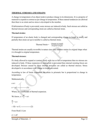 Strength of Materials - I Page 12
THERMAL STRESSES AND STRAINS
A change in temperature of an object tends to produce change in its dimensions. It is a property of
material to expand or contract as per change in temperature. If these natural tendencies are allowed
then there is no strain and no stress is developed in the member.
If deformation of body is prevented, some stresses are induced in body. Such stresses are called as
thermal stresses and corresponding strain are called as thermal strain.
Thermal strains:
If temperature of an elastic body is changed and corresponding change in length is totally and
partially then strain set up in member is called as thermal strain.
Thermal Strain =
𝐶ℎ𝑎𝑛𝑔𝑒 𝑖𝑛 𝐿𝑒𝑛𝑔𝑡ℎ
𝑂𝑟𝑖𝑔𝑖𝑛𝑎𝑙 𝐿𝑒𝑛𝑔𝑡ℎ
Thermal strains are usually reversible in nature since that member retains its original shape when
it is brought to original temperature.
Thermal stresses:
If a body allowed to expand or contract freely with rise or fall in temperature then no stresses are
induced in body. If these expansion or contraction is prevented then internal resisting forces are
developed. Stresses caused by these internal processes are called as thermal stresses. Stress
developed is in accordance with change in length prevented.
According to law of linear expansion, the strain in prismatic bar is proportional to change in
temperature.
Mathematically,
e α t
e = α t -------------- (1)
Where, α = coefficient of thermal expansion.
We know, e =
𝛿𝐿
𝐿
= α t
𝛿𝐿
𝐿
= α t
∴ 𝛿𝐿= α t L -------------- (2)
From Hook’s Law
𝜎 = 𝑒𝐸
 
