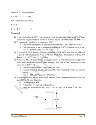 Strength of Materials - I Page 13
Where, E = Young’s modulus
𝜎 = α t 𝐸 -------------- (3)
If P = internal resistive force
P = 𝜎 𝐴
P = α t 𝐸 𝐴 -------------- (4)
Numerical:
1) A bar is 2.5 m long at 150
C. Find expansion of rod if temperature raised to 80 0
C. If these
expansions are prevented find stresses in material. Take E = 100 GPa and 𝛼 = 0.0000120
C.
2) A copper rod 1.8 m long is at temperature 120
C.
a. Find extension of rod when temperature raised to 980
C. Also find stress in rod.
b. Find contraction of rod if temperature is lowered by 00
C. Also find stress in rod.
Take E = 115 GPa and 𝛼 = 17.2 x 10-60
C.
3) A steel rod 20 mm in diameter, 300 mm long heated to 900C and at same time it is subjected
to pull ‘P’ if total expansion of rod is 0.5 mm. What should be magnitude of force ‘P’?
Take 𝛼 = 12 x 10-60
C and E = 210 GN/m2
.
4) A steel rod AB of diameter 30 mm and length 700 mm is held in between two supports at
end A and B temperature of rod is raised uniformly from 260
C to 640
C. Assuming rod is to
stress free at 260
C. Find
a. Thermal stress and strain if supports do not yield.
b. Thermal stress and strain if support yield by 0.21 mm and also find axial force in
support.
Take 𝛼 = 12.6 x 10-60
C and E = 200 GN/m2
.
5) Following Figure shows rod AB of length 700 mm. When a temperature of rod is 250C the
gap of BC is 0.5 mm. Determine
a. Thermal stress at 450
C.
b. Temperature at which gap will just closed.
c. Stress and strain in rod when t = 980
C Take 𝛼 = 16 x 10-60
C and E = 100 GPa.
 