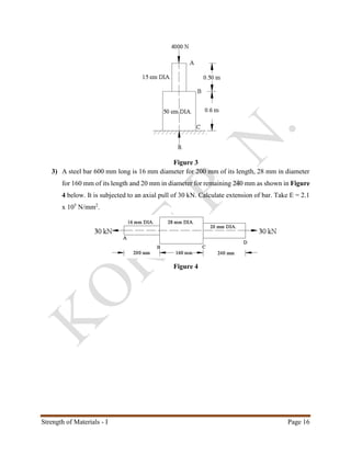 Strength of Materials - I Page 16
Figure 3
3) A steel bar 600 mm long is 16 mm diameter for 200 mm of its length, 28 mm in diameter
for 160 mm of its length and 20 mm in diameter for remaining 240 mm as shown in Figure
4 below. It is subjected to an axial pull of 30 kN. Calculate extension of bar. Take E = 2.1
x 105
N/mm2
.
Figure 4
 