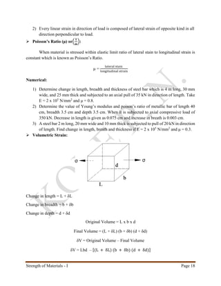 Strength of Materials - I Page 18
2) Every linear strain in direction of load is composed of lateral strain of opposite kind in all
direction perpendicular to load.
 Poisson’s Ratio (μ) or(
𝟏
𝒎
):
When material is stressed within elastic limit ratio of lateral stain to longitudinal strain is
constant which is known as Poisson’s Ratio.
μ =
lateral stain
longitudinal strain
Numerical:
1) Determine change in length, breadth and thickness of steel bar which is 4 m long, 30 mm
wide, and 25 mm thick and subjected to an axial pull of 35 kN in direction of length. Take
E = 2 x 105
N/mm2
and μ = 0.8.
2) Determine the value of Young’s modulus and poison’s ratio of metallic bar of length 40
cm, breadth 3.5 cm and depth 3.5 cm. When it is subjected to axial compressive load of
350 kN. Decrease in length is given as 0.075 cm and increase in breath is 0.003 cm.
3) A steel bar 2 m long, 20 mm wide and 10 mm thick is subjected to pull of 20 kN in direction
of length. Find change in length, breath and thickness if E = 2 x 105
N/mm2
and μ = 0.3.
 Volumetric Strain:
Change in length = L + δL
Change in breadth = b + δb
Change in depth = d + δd
Original Volume = L x b x d
Final Volume = (L + δL) (b + δb) (d + δd)
δV = Original Volume – Final Volume
δV = Lbd – [(L + δL) (b + δb) (d + δd)]
 