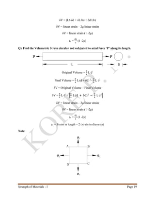 Strength of Materials - I Page 19
δV = (Lb δd + δL bd + δd Lb)
δV = linear strain – 2μ linear strain
δV = linear strain (1 -2μ)
ev =
𝛿𝐿
𝐿
(1 -2μ)
Q) Find the Volumetric Strain circular rod subjected to axial force ‘P’ along its length.
Original Volume =
𝜋
4
L d2
Final Volume =
𝜋
4
L (d + δd) 2
-
𝜋
4
L d2
δV = Original Volume – Final Volume
δV =
𝜋
4
L d2
– [
𝜋
4
L (d + δd)2
−
𝜋
4
L d2
]
δV = linear strain – 2μ linear strain
δV = linear strain (1 -2μ)
ev =
𝛿𝐿
𝐿
(1 -2μ)
ev = Strain in length – 2 (strain in diameter)
Note:
 