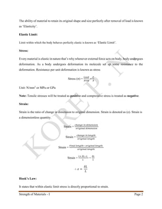 Strength of Materials - I Page 2
The ability of material to retain its original shape and size perfectly after removal of load is known
as ‘Elasticity’.
Elastic Limit:
Limit within which the body behaves perfectly elastic is known as ‘Elastic Limit’.
Stress:
Every material is elastic in nature that’s why whenever external force acts on body, body undergoes
deformation. As a body undergoes deformation its molecule set up some resistance to the
deformation. Resistance per unit deformation is known as stress
Stress (σ) =
𝐿𝑜𝑎𝑑
𝐴𝑟𝑒𝑎
=
𝑃
𝐴
Unit: N/mm2
or MPa or GPa
Note: Tensile stresses will be treated as positive and compressive stress is treated as negative.
Strain:
Strain is the ratio of change in dimension to original dimension. Strain is denoted as (e). Strain is
a dimensionless quantity.
Strain =
𝑐ℎ𝑎𝑛𝑔𝑒 𝑖𝑛 𝑑𝑖𝑚𝑒𝑛𝑠𝑖𝑜𝑛
𝑜𝑟𝑖𝑔𝑖𝑛𝑎𝑙 𝑑𝑖𝑚𝑒𝑛𝑠𝑖𝑜𝑛
Strain =
𝑐ℎ𝑎𝑛𝑔𝑒 𝑖𝑛 𝑙𝑒𝑛𝑔𝑡ℎ
𝑜𝑟𝑖𝑔𝑖𝑛𝑎𝑙 𝑙𝑒𝑛𝑔𝑡ℎ
Strain =
𝐹𝑖𝑛𝑎𝑙 𝑙𝑒𝑛𝑔𝑡ℎ− 𝑜𝑟𝑖𝑔𝑖𝑛𝑎𝑙 𝑙𝑒𝑛𝑔𝑡ℎ
𝑜𝑟𝑖𝑔𝑖𝑛𝑎𝑙 𝑙𝑒𝑛𝑔𝑡ℎ
Strain =
𝐿+ 𝛿𝐿−𝐿
𝐿
=
𝛿𝐿
𝐿
∴ 𝑒 =
𝛿𝐿
𝐿
Hook’s Law:
It states that within elastic limit stress is directly proportional to strain.
 
