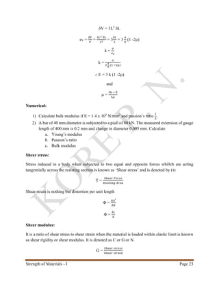 Strength of Materials - I Page 23
δV = 3L2
δL
eV =
𝛿𝑉
𝑉
=
3L2 δL
𝐿3
= 3
𝛿𝐿
𝐿
= 3
𝜎
𝐸
(1 -2μ)
k =
𝜎
𝑒 𝑣
k =
𝜎
3
𝜎
𝐸
(1 −2μ)
∴ E = 3 k (1 -2μ)
and
μ =
3k − E
6𝜇
Numerical:
1) Calculate bulk modulus if E = 1.4 x 105
N/mm2
and passion’s ratio
1
3
.
2) A bar of 40 mm diameter is subjected to a piull of 80 kN. The measured extension of gauge
length of 400 mm is 0.2 mm and change in diameter 0.005 mm. Calculate
a. Young’s modulus
b. Passion’s ratio
c. Bulk modulus
Shear stress:
Stress induced in a body when subjected to two equal and opposite forces whi9ch are acting
tangentially across the resisting section is known as ‘Shear stress’ and is denoted by (τ)
Τ =
𝑆ℎ𝑒𝑎𝑟 𝐹𝑜𝑟𝑐𝑒
𝑅𝑠𝑖𝑠𝑡𝑖𝑛𝑔 𝐴𝑟𝑒𝑎
Shear strain is nothing but distortion per unit length
Φ =
𝐴𝐴′
𝐴𝑑
Φ =
𝛿𝐿
ℎ
Shear modulus:
It is a ratio of shear stress to shear strain when the material is loaded within elastic limit is known
as shear rigidity or shear modulus. It is denoted as C or G or N.
G =
𝑆ℎ𝑒𝑎𝑟 𝑠𝑡𝑟𝑒𝑠𝑠
𝑆ℎ𝑒𝑎𝑟 𝑠𝑡𝑟𝑎𝑖𝑛
 
