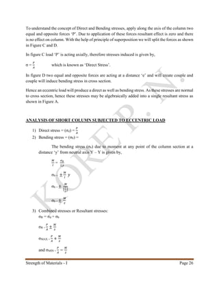 Strength of Materials - I Page 26
To understand the concept of Direct and Bending stresses, apply along the axis of the column two
equal and opposite forces ‘P’. Due to application of these forces resultant effect is zero and there
is no effect on column. With the help of principle of superposition we will split the forces as shown
in Figure C and D.
In figure C load ‘P’ is acting axially, therefore stresses induced is given by,
σ =
𝑃
𝐴
which is known as ‘Direct Stress’.
In figure D two equal and opposite forces are acting at a distance ‘e’ and will create couple and
couple will induce bending stress in cross section.
Hence an eccentric load will produce a direct as well as bending stress. As these stresses are normal
to cross section, hence these stresses may be algebraically added into a single resultant stress as
shown in Figure A.
ANALYSIS OF SHORT COLUMN SUBJECTED TO ECCENTRIC LOAD
1) Direct stress = (σd) =
𝑃
𝐴
2) Bending stress = (σb) =
The bending stress (σb) due to moment at any point of the column section at a
distance ‘y’ from neutral axis Y – Y is given by,
𝑀
𝐼
=
𝜎 𝑏
±𝑦
σb = ±
𝑀
𝐼
𝑦
σb = ±
𝑀
(
𝐼
𝑦
)
σb = ±
𝑀
𝑧
3) Combined stresses or Resultant stresses:
σR = σd + σb
σR =
𝑃
𝐴
±
𝑀
𝑧
σMAX =
𝑃
𝐴
+
𝑀
𝑧
and σMIN =
𝑃
𝐴
−
𝑀
𝑧
 
