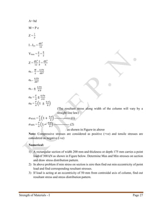 Strength of Materials - I Page 27
A= bd
M = P e
Z =
𝐼
𝑦
I = Iyy =
𝑑𝑏3
12
Ymax =
𝑦
2
=
𝑏
2
Z =
𝑑𝑏3
12
2
𝑏
=
𝑑𝑏2
6
σb =
𝑀
𝑧
=
6 𝑃𝑒
𝑑𝑏2
σb =
6 𝑃𝑒
𝑑𝑏2
σb = ±
6 𝑃𝑒
𝐴 𝑏
σR =
𝑃
𝐴
±
6 𝑃𝑒
𝐴 𝑏
σR =
𝑃
𝐴
(1 ±
6 𝑒
𝑏
)
(The resultant stress along width of the column will vary by a
straight line law)
𝜎MAX =
𝑃
𝐴
(1 +
6 𝑒
𝑏
) --------------- (1)
𝜎MIN =
𝑃
𝐴
(1 −
6 𝑒
𝑏
) --------------- (2)
as shown in Figure in above
Note: Compressive stresses are considered as positive (+ve) and tensile stresses are
considered as negative (-ve)
Numerical:
1) A rectangular section of width 200 mm and thickness or depth 175 mm carries a point
load of 300 kN as shown in Figure below. Determine Max and Min stresses on section
and draw stress distribution pattern.
2) In above problem if min stress on section is zero then find out min eccentricity of point
load and find corresponding resultant stresses.
3) If load is acting at an eccentricity of 50 mm from centroidal axis of column, find out
resultant stress and stress distribution pattern.
 