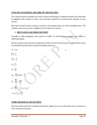 Strength of Materials - I Page 28
CONCEPT OF KERNEL OR CORE OF THE SECTION
The cement concrete columns are weak in tension and strong in compression hence the load must
be applied in this column in such a way that there should be no tensile stress induced in cross
section.
But when eccentric load is acting on column it will produce direct as well as bending stress. The
resultant stress at any point is algebraic sum of these two stresses.
1) RECTANGULAR CROSS SECTION:
Consider a solid rectangular cross section of width ‘b’ and thickness or depth ‘d’as shown in
following Figure.
Due to eccentric load stresses are induced in column. For no tensile stresses in column direct stress
(σd) should be greater than or equal to bending stress (σb).
σb ≤ σd
𝑀
𝑧
≤
𝑃
𝐴
𝑃 𝑒
𝑧
≤
𝑃
𝐴
e ≤
𝑍
𝐴
Z =
𝐼 𝑦𝑦
𝑋
𝐼 𝑦𝑦 =
𝑑𝑏3
12
and x =
𝑏
2
Z =
𝑑𝑏3
12
𝑏
2
=
𝑑𝑏2
6
Z =
𝑑𝑏2
6
∴ e ≤
𝑍
𝐴
≤
𝑑
6
CORE OR KERNAL OF SECTION:
The area within which the resultant load may be applies so as to avoid tensile stress is known as
Core or Kernal of section.
 