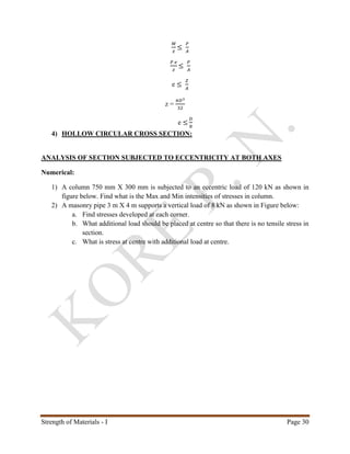 Strength of Materials - I Page 30
𝑀
𝑧
≤
𝑃
𝐴
𝑃 𝑒
𝑧
≤
𝑃
𝐴
e ≤
𝑍
𝐴
z =
𝜋𝐷3
32
e ≤
𝐷
8
4) HOLLOW CIRCULAR CROSS SECTION:
ANALYSIS OF SECTION SUBJECTED TO ECCENTRICITY AT BOTH AXES
Numerical:
1) A column 750 mm X 300 mm is subjected to an eccentric load of 120 kN as shown in
figure below. Find what is the Max and Min intensities of stresses in column.
2) A masonry pipe 3 m X 4 m supports a vertical load of 8 kN as shown in Figure below:
a. Find stresses developed at each corner.
b. What additional load should be placed at centre so that there is no tensile stress in
section.
c. What is stress at centre with additional load at centre.
 