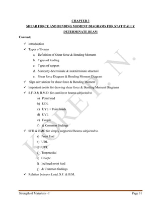 Strength of Materials - I Page 31
CHAPTER 3
SHEAR FORCE AND BENDING MOMENT DIAGRAMS FOR STATICALLY
DETERMINATE BEAM
Content:
 Introduction
 Types of Beams
a. Definition of Shear force & Bending Moment
b. Types of loading
c. Types of support
d. Statically determinate & indeterminate structure
e. Shear force Diagram & Bending Moment Diagram
 Sign convention for shear force & Bending Moment
 Important points for drawing shear force & Bending Moment Diagrams
 S.F.D & B.M.D. for cantilever beams subjected to
a) Point load
b) UDL
c) UYL + Point loads
d) UVL
e) Couple
f) & Common findings
 SFD & BMD for simply supported Beams subjected to
a) Point load
b) UDL
c) UVL
d) Trapezoidal
e) Couple
f) Inclined point load
g) & Common findings
 Relation between Load, S.F. & B.M.
 
