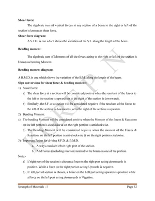 Strength of Materials - I Page 32
Shear force:
The algebraic sum of vertical forces at any section of a beam to the right or left of the
section is known as shear force.
Shear force diagram:
A S.F.D. is one which shows the variation of the S.F. along the length of the beam.
Bending moment:
The algebraic sum of Moments of all the forces acting to the right or left of the section is
known as bending Moment.
Bending moment diagram:
A B.M.D. is one which shows the variation of the B.M. along the length of the beam.
Sign conversions for shear force & bending moment:
1) Shear Force:
a) The shear force at a section will be considered positive when the resultant of the forces to
the left to the section is upwards or to the right of the section is downwards.
b) Similarly, the S.F. at a section will be considered negative if the resultant of the forces to
the left of the section is downwards, or to the right of the section is upwards.
2) Bending Moment:
a) The bending Moment will be considered positive when the Moment of the forces & Reactions
on the left portion is clockwise & on the right portion is anticlockwise.
b) The Bending Moment will be considered negative when the moment of the Forces &
Reactions on the left portion is anti-clockwise & on the right portion clockwise.
3) Important Points for driving S.F.D. & B.M.D.
a. Always consider left or right port of the section.
b. Add Forces (including reaction) normal to the beam on one of the portion.
Note:-
a) If right port of the section is chosen a force on the right port acting downwards is
positive. While a force on the right portion acting Upwards is negative.
b) IF left port of section is chosen, a Force on the Left port acting upwards is positive while
a Force on the left port acting downwards is Negative.
 