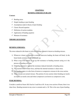 Strength of Materials - I Page 40
CHAPTER 4
BENDING STRESSES IN BEAMS
Content:
 Bending stress
 Simple bending or pure bending
 Assumptions made in theory of pure bending
 Classic flexural equation
 Definition of section modulus
 Application of bending equation
 Moment of resistance
THEORY QUESTIONS
BENDING STRESSES:
The stress induced in the beam to resist the bending moment is known as bending stresses.
1) Whenever a beam is subjected to external transverse loading, the beam will bend. As the
beam bends resistance to the action sets up.
2) When every cross section is set up full resistance to bending moment acting on it the
process of bending will stop.
3) If bending moment is applied the resistance induced internally is bending stress.
4) The external force is shear force, and then the internal resistance is shear stress.
5) The bending stress is in the form of tension or compressive stresses in the cross section.
6) These stresses are normal stresses. The portion of cross section where bending are tensile
are known as tensile zone and where compressive are known as compressive zone.
PURE BENDING:
Consider a cantilever beam AB, fixed at A and free at B. At any cross section of beam, there is no
shear force. Bending moment at any cross is constant and i.e. M. This is the case of pure bending.
 
