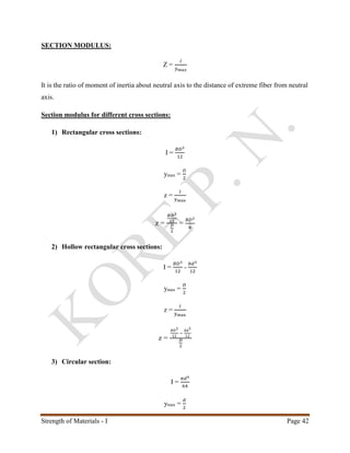 Strength of Materials - I Page 42
SECTION MODULUS:
Z =
𝐼
𝑦 𝑚𝑎𝑥
It is the ratio of moment of inertia about neutral axis to the distance of extreme fiber from neutral
axis.
Section modulus for different cross sections:
1) Rectangular cross sections:
I =
𝐵𝐷3
12
ymax =
𝐷
2
z =
𝐼
ymax
z =
𝐵𝐷3
12
𝐷
2
=
𝐵𝐷2
6
2) Hollow rectangular cross sections:
I =
𝐵𝐷3
12
-
𝑏𝑑3
12
ymax =
𝐷
2
z =
𝐼
ymax
z =
𝐵𝐷3
12
−
𝑏𝑑3
12
𝐷
2
3) Circular section:
I =
𝜋𝑑4
64
ymax =
𝑑
2
 
