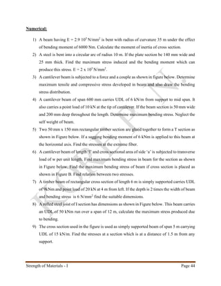 Strength of Materials - I Page 44
Numerical:
1) A beam having E = 2.9 105
N/mm2
is bent with radius of curvature 35 m under the effect
of bending moment of 6000 Nm. Calculate the moment of inertia of cross section.
2) A steel is bent into a circular arc of radius 10 m. If the plate section be 140 mm wide and
25 mm thick. Find the maximum stress induced and the bending moment which can
produce this stress. E = 2 x 105
N/mm2
.
3) A cantilever beam is subjected to a force and a couple as shown in figure below. Determine
maximum tensile and compressive stress developed in beam and also draw the bending
stress distribution.
4) A cantilever beam of span 600 mm carries UDL of 6 kN/m from support to mid span. It
also carries a point load of 10 kN at the tip of cantilever. If the beam section is 50 mm wide
and 200 mm deep throughout the length. Determine maximum bending stress. Neglect the
self weight of beam.
5) Two 50 mm x 150 mm rectangular timber section are glued together to form a T section as
shown in Figure below. If a sagging bending moment of 6 kNm is applied to this beam at
the horizontal axis. Find the stresses at the extreme fiber.
6) A cantilever beam of length ‘l’ and cross sectional area of side ‘a’ is subjected to transverse
load of w per unit length. Find maximum bending stress in beam for the section as shown
in Figure below. Find the maximum bending stress of beam if cross section is placed as
shown in Figure B. Find relation between two stresses.
7) A timber beam of rectangular cross section of length 6 m is simply supported carries UDL
of 9kNm and point load of 20 kN at 4 m from left. If the depth is 2 times the width of beam
and bending stress is 6 N/mm2
find the suitable dimensions.
8) A rolled steel joist of I section has dimensions as shown in Figure below. This beam carries
an UDL of 50 kNm run over a span of 12 m, calculate the maximum stress produced due
to bending.
9) The cross section used in the figure is used as simply supported beam of span 5 m carrying
UDL of 15 kN/m. Find the stresses at a section which is at a distance of 1.5 m from any
support.
 