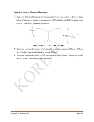 Strength of Materials - I Page 45
Numerical based on Moment of Resistance:
1) A grove in the form of triangle is cut symmetrically from a beam section as shown in figure
below. If the stress in bending is not to exceed 30 MPa. Find the safe UDL which the beam
can carry on a simply supported span of 4m.
2) Determine moment of resistance of a rectangular beam of cross section 600 mm x 300 mm
size of timber. If permissible bending stress is 2 N/mm2
.
3) Determine moment of resistance of a T section having flange 75 mm x 15 mm and web 10
mm x 130 mm. Take bending stress 160 N/mm2
.
 