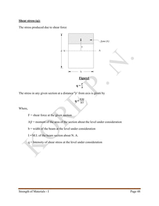 Strength of Materials - I Page 48
Shear stress (q):
The stress produced due to shear force
Figure1
q =
𝑭
𝑨
The stress in any given section at a distance ‘y’ from axis is given by
q =
𝑭𝑨𝒚̅
𝒃 𝑰
Where,
F = shear force at the given section
A𝑦̅ = moment of the area of the section about the level under consideration
b = width of the beam at the level under consideration
I = M.I. of the beam section about N. A.
q = Intensity of shear stress at the level under consideration
 