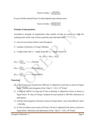 Strength of Materials - I Page 5
Factor of safety =
Yiels stress
working stress
In case of brittle material Factor of safety depends upon ultimate stress.
Factor of safety =
ultimate stress
working stress
Principle of Superposition:
According to principle of superposition when number of loads are acting on a body the
resulting strain will be sum of stress caused by each individual loads.
A = area of cross section which is same throughout
E = modulus of elasticity or Young’s Modulus
L1 = length of part AB, L2 = length of part BC, L3 = length of part CD
δL = δLAB + δLBC + δLCD
δLAB = (
𝑃𝐿
𝐴𝐸
)
𝐴𝐵
---------- (Tensile)
δLBC = (
𝑃𝐿
𝐴𝐸
)
𝐵𝐶
---------- (Compressive)
δLCD = (
𝑃𝐿
𝐴𝐸
)
𝐶𝐷
---------- (Compressive)
Numerical:
1) A bar having cross sectional area 1000 mm2
is subjected to axial force as shown in Figure
below. Find the total elongation of bar. Take E = 1.02 x 105
N/mm2
.
2) A steel rod ABCD 5 m long and 25 mm in diameter is subjected to forces as shown in
Figure below. If value of Young’s modulus for steel material is 200 GPa. Determine its
deformation.
3) Find the total elongation of the bar as shown in Figure below. Area of bar 600 mm2
and E
= 200 MPa.
4) If a bar of uniform cross section of 50 mm x 50 mm is subjected to the forces as shown in
Figure below. Determine total deformation of bar. Take E = 1.02 x 105
N/mm2
.
 