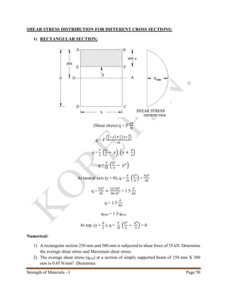 Strength of Materials - I Page 50
SHEAR STRESS DISTRIBUTION FOR DIFFERENT CROSS SECTIONS:
1) RECTANGULAR SECTION:
(Shear stress) q = 𝐹
𝐴𝑦̅
𝐼𝑏
q = 𝐹
(
𝑑
2
− 𝑦) 𝑏
1
2
(𝑦+
𝑑
2
)
𝐼𝑏
q =
𝐹
2
(
𝑑
2
− 𝑦) (𝑦 +
𝑑
2
)
q =
𝐹
2I
(
𝑑2
4
− 𝑦2
)
At neutral axis (y = 0), q =
𝐹
2I
(
𝑑2
4
) =
𝐹𝑑2
8I
q =
𝐹𝑑2
8I
=
12 𝐹𝑑2
8𝑏 𝑑3
= 1.5
𝐹
𝑏𝑑
q = 1.5
𝐹
𝑏𝑑
qmax = 1.5 qavg
At top, (y =
𝑑
2
), q =
𝐹
2I
(
𝑑2
4
−
𝑑2
4
) = 0
Numerical:
1) A rectangular section 230 mm and 580 mm is subjected to shear force of 35 kN. Determine
the average shear stress and Maximum shear stress.
2) The average shear stress (qavg) at a section of simply supported beam of 150 mm X 380
mm is 0.45 N/mm2
. Dteremine:
 