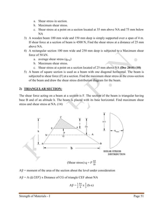 Strength of Materials - I Page 51
a. Shear stress in section.
b. Maximum shear stress.
c. Shear stress at a point on a section located at 35 mm above NA and 75 mm below
NA
3) A wooden beam 100 mm wide and 150 mm deep is simply supported over a span of 4 m.
If shear force at a section of beam is 4500 N, Find the shear stress at a distance of 25 mm
above NA.
4) A rectangular section 100 mm wide and 250 mm deep is subjected to a Maximum shear
force of 50 kN.
a. average shear stress (qavg)
b. Maximum shear stress.
c. Shear stress at a point on a section located of 25 mm above NA (Dec 2010) (10)
5) A beam of square section is used as a beam with one diagonal horizontal. The beam is
subjected to shear force (F) at a section. Find the maximum shear stress in the cross-section
of the beam and draw the shear stress distribution diagram for the beam.
2) TRIANGULAR SECTION:
The shear force acting on a beam at a section is F. The section of the beam is triangular having
base B and of an altitude h. The beam is placed with its base horizontal. Find maximum shear
stress and shear stress at NA. (14)
(Shear stress) q = 𝐹
𝐴𝑦̅
𝐼𝑏
A𝑦̅ = moment of the area of the section about the level under consideration
A𝑦̅ = A (∆ 𝐶𝐸𝐹) x Distance of CG of triangle CEF about NA
A𝑦̅ =
1
2
𝑏𝑥
ℎ
x
2
3
(h-x)
 