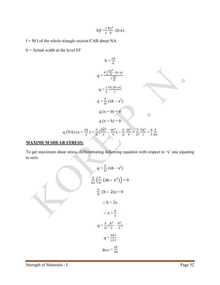 Strength of Materials - I Page 52
A𝑦̅ =
1
3
𝑏𝑥2
ℎ
(h-x)
I = M I of the whole triangle section CAB about NA
b = Actual width at the level EF
b =
𝑥𝑏
ℎ
q =
F
1
3
𝑏𝑥2
ℎ
(h−x)
I
𝑥𝑏
ℎ
q =
1
3
𝐹𝑥 (ℎ−𝑥)
𝐼
q =
𝐹
3𝐼
(xh – x2
)
q (x = 0) = 0
q (x = h) = 0
q (NA) (x =
2ℎ
3
) =
𝐹
3𝐼
(
2ℎ2
3
–
4ℎ2
9
) =
𝐹
3𝐼
2ℎ2
9
=
2
27
𝐹ℎ2
𝐼
=
8
3
𝐹
𝑏ℎ
MAXIMUM SHEAR STRESS:
To get maximum shear stress, differentiating following equation with respect to ‘x’ ane equating
to zero.
q =
𝐹
3𝐼
(xh – x2
)
𝑑
𝑑𝑥
(
𝐹
3𝐼
(xh – x2
)) = 0
𝐹
3𝐼
(h – 2x) = 0
∴ h = 2x
∴ x =
ℎ
2
q =
𝐹
3𝐼
(
ℎ2
2
–
ℎ2
4
)
q =
𝐹ℎ2
12 𝐼
qmax =
3𝐹
𝑏ℎ
 