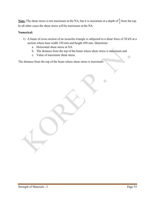 Strength of Materials - I Page 53
Note: The shear stress is not maximum at the NA, but it is maximum at a depth of
ℎ
2
from the top.
In all other cases the shear stress will be maximum at the NA.
Numerical:
1) A beam of cross section of an isosceles triangle is subjected to a shear force of 30 kN at a
section where base width 150 mm and height 450 mm. Determine:
a. Horizontal shear stress at NA
b. The distance from the top of the beam where shear stress is maximum and
c. Value of maximum shear stress.
The distance from the top of the beam where shear stress is maximum
 
