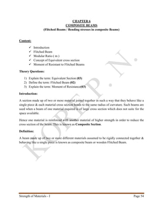 Strength of Materials - I Page 54
CHAPTER 6
COMPOSITE BEAMS
(Flitched Beams / Bending stresses in composite Beams)
Content:
 Introduction
 Flitched Beam
 Modular Ratio ( m )
 Concept of Equivalent cross section
 Moment of Resistant to Flitched Beams
Theory Questions:
1) Explain the term: Equivalent Section (03)
2) Define the term: Flitched Beam (02)
3) Explain the term: Moment of Resistance(03)
Introduction:
A section made up of two or more material joined together in such a way that they behave like a
single piece & each material cross section bends to the same radius of curvature. Such beams are
used when a beam of one material required is of large cross section which does not suite for the
space available.
Hence one material is reinforced with another material of higher strength in order to reduce the
cross section of the beam. This is known as Composite Section.
Definition:
A beam made up of two or more different materials assumed to be rigidly connected together &
behaving like a single piece is known as composite beam or wooden Flitched Beam.
 
