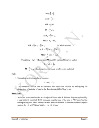 Strength of Materials - I Page 56
Using
𝑀
𝐼
=
𝑓
𝑦
M. R =
𝑓
𝑦
x I
M.R =
𝑓
𝑦
x I
𝑀𝑠 =
𝑓𝑠
𝑦
x I 𝑠
& 𝑀 𝑤 =
𝑓 𝑤
𝑦
x I 𝑤
M.R = 𝑀𝑠 + 𝑀 𝑤
M.R =
𝑓𝑠
𝑦
x I 𝑠 +
𝑓 𝑤
𝑦
x I 𝑤 (of whole section)
M.R =
𝑚𝑓 𝑤
𝑦
x I 𝑠 +
𝑓 𝑤
𝑦
x I 𝑤
M.R =
𝑓 𝑤
𝑦
(mI 𝑠 + I 𝑤 )
Where (mI 𝑠 + I 𝑤) = ( Equivalent Moment Of Inertia of the cross section )
𝐼𝑒 = mI 𝑠 + I 𝑤
M =
𝑓 𝑤
𝑦
x 𝐼𝑒 (Equivalent section made up of wooden material)
Note:
1) Equivalent section is produced by using
I = mI 𝑠 + I 𝑤
2) The composite section can be converted into equivalent section by multiplying the
dimensions of material of steel in the direction parallel to N.A. by m.
Numerical:
1) A flitched beam consists of a wooden joist 150mm wide & 300 mm deep strengthened by
a steel plate 12 mm thick &300 mm deep on either side of the joist is 7 N /mm2
,Find the
corresponding max stress attained in steel. Find the moment of resistance of the complete
section. 𝐸𝑠 = 2 x 105
N/mm2
& 𝐸 𝑤 = 1 x 104
N/mm2
 
