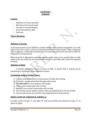 Strength of Materials - I Page 58
CHAPTER 7
TORSION
Content:
- Definition of Torsion and shaft
- Derivation of Torsion Formula
- Concept of Torsional Rigidity
- Power transmitted by shaft
- Numricals
Theory Questions:
Definition of Torsion:
A torsional moment may be defined as resultant moment about polar or longitudinal axis to the
right or left of the section is known as torsional moment or twisting moment. When a tangential
force is applied to a shaft at the circumference of its transverse cross section, the shaft is said to be
subjected to twisting moment.
When prism bar is subjected to equal and opposite couple acting on two parallel planes at right
angles to the axis of bar, the cross section twists relative to each other and is said to be subjected
to torsion.
Definition of Shaft:
A member subjected to torsion is known as shaft. A circular shaft is used for power
transmission is an example of bar subjected to torsion.
Assumptions made in Torsion Theory:
1) Circular cross section before twisting remains Circular after twisting.
2) The shaft is straight and uniform throughout the section.
3) The shaft material is homogeneous and isotropic.
4) Plane section remains plane after twisting.
5) Radius of cross section remains plane after twisting.
6) The twisting moment applied in planes which are perpendicular to the axis of shaft.
7) The torsional stresses are well below the proportional limit of the material.
DERIVATION OF TORSIONAL FORMULA:
Consider a shaft of length ‘L’ and radius ‘R’ with one end fixed and subjected to torque ‘T’ as
shown in Figure
 