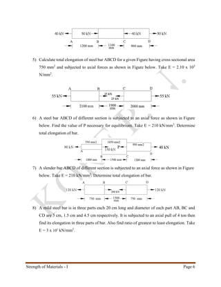 Strength of Materials - I Page 6
5) Calculate total elongation of steel bar ABCD for a given Figure having cross sectional area
750 mm2
and subjected to axial forces as shown in Figure below. Take E = 2.10 x 105
N/mm2
.
6) A steel bar ABCD of different section is subjected to an axial force as shown in Figure
below. Find the value of P necessary for equilibrium. Take E = 210 kN/mm2
. Determine
total elongation of bar.
7) A slender bar ABCD of different section is subjected to an axial force as shown in Figure
below. Take E = 210 kN/mm2
. Determine total elongation of bar.
8) A mild steel bar is in three parts each 20 cm long and diameter of each part AB, BC and
CD are 3 cm, 1.5 cm and 4.5 cm respectively. It is subjected to an axial pull of 4 ton then
find its elongation in three parts of bar. Also find ratio of greatest to least elongation. Take
E = 3 x 105
kN/mm2
.
 