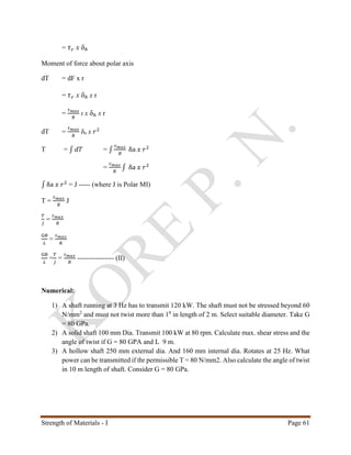 Strength of Materials - I Page 61
= 𝜏 𝑟 x δa
Moment of force about polar axis
dT = dF x r
= 𝜏 𝑟 x δa x r
=
𝜏 𝑚𝑎𝑥
𝑅
r x δa x r
dT =
𝜏 𝑚𝑎𝑥
𝑅
δa x 𝑟2
T = ∫ 𝑑𝑇 = ∫
𝜏 𝑚𝑎𝑥
𝑅
δa 𝑥 𝑟2
=
𝜏 𝑚𝑎𝑥
𝑅
∫ δa 𝑥 𝑟2
∫ δa 𝑥 𝑟2
= J ----- (where J is Polar MI)
T =
𝜏 𝑚𝑎𝑥
𝑅
J
𝑇
𝐽
=
𝜏 𝑚𝑎𝑥
𝑅
Gθ
𝐿
=
𝜏 𝑚𝑎𝑥
𝑅
Gθ
𝐿
=
𝑇
𝐽
=
𝜏 𝑚𝑎𝑥
𝑅
---------------- (II)
Numerical:
1) A shaft running at 3 Hz has to transmit 120 kW. The shaft must not be stressed beyond 60
N/mm2
and must not twist more than 10
in length of 2 m. Select suitable diameter. Take G
= 80 GPa.
2) A solid shaft 100 mm Dia. Transmit 100 kW at 80 rpm. Calculate max. shear stress and the
angle of twist if G = 80 GPA and L 9 m.
3) A hollow shaft 250 mm external dia. And 160 mm internal dia. Rotates at 25 Hz. What
power can be transmitted if thr permissible T = 80 N/mm2. Also calculate the angle of twist
in 10 m length of shaft. Consider G = 80 GPa.
 