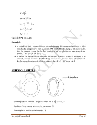 Strength of Materials - I Page 65
V =
𝜋𝑑3
6
𝛿𝑣 = 𝜋
3𝑑2
6
𝛿𝑑
ev =
𝛿𝑣
𝑣
=
3δl
d
= 3 ec
ev = 3
𝑓𝑐
𝐸
(1– 𝜇 )
𝛿 𝑑 = ec x d
CYNDRICAL SHELLS
Numerical:
1) A cylindrical shell 1 m long, 180 mm internal diameter, thickness of metal 80 mm is filled
with fluid at atm pressure. If an additional 2000 mm3 of fluid is pumped into the cylinder,
find the pressure exerted by the fluid on the wall of the cylinder and hoop stress in the
section. Take E = 2 x 105
and μ = 0.3.
2) A cylindrical shell 1500 mm diameter, thickness of 12 mm, 4 m long is subjected to an
internal pressure, 2 N/mm2
. Find the hoop stress and longitudinal stress induced in cell.
Further determine change in diameter of shell. Take E = 2 x 105
and μ = 0.3.
SPHERICAL SHELLS
Bursting Force = Pressure x projected area = P x d2
x
𝜋
4
-------- (1)
Resisting Force = stress x area = fc x 𝜋 d t-------- (2)
For the pipe to be in equilibrium (1) = (2)
 