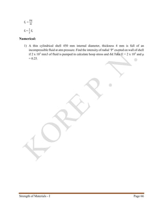 Strength of Materials - I Page 66
fc =
Pd
4t
ft =
1
2
fc
Numerical:
1) A thin cylindrical shell 450 mm internal diameter, thickness 4 mm is full of an
incompressible fluid at atm pressure. Find the intensity of radial ‘P’ exerted on wall of shell
if 2 x 103
mm3 of fluid is pumped in calculate hoop stress and 𝛿𝑑.Take E = 2 x 105
and μ
= 0.25.
 