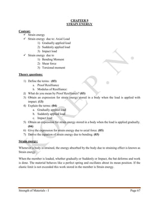 Strength of Materials - I Page 67
CHAPTER 9
STRAIN ENERGY
Content:
 Strain energy
 Strain energy due to: Axial Load
1) Gradually applied load
2) Suddenly applied load
3) Impact load
 Strain energy due to
1) Bending Moment
2) Shear force
3) Torsional moment
Theory questions:
1) Define the terms : (03)
a. Proof Resilliance
b. Modulus of Resilliance:
2) What do you mean by Proof Resilliance? (03)
3) Obtain an expression for strain energy stored in a body when the load is applied with
impact. (13)
4) Explain the terms: (04)
a. Gradually applied load
b. Suddenly applied load
c. Impact load
5) Obtain an expression for strain energy stored in a body when the load is applied gradually.
(04)
6) Give the expression for strain energy due to axial force. (03)
7) Derive the equation of strain energy due to bending. (03)
Strain energy:
Whenever a body is strained, the energy absorbed by the body due to straining effect is known as
Strain energy
When the member is loaded, whether gradually or Suddenly or Impact, the bat deforms and work
is done. The material behaves like a perfect spring and oscillates about its mean position. If the
elastic limit is not exceeded this work stored in the member is Strain energy.
 