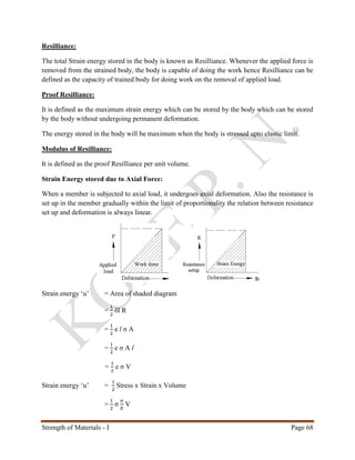 Strength of Materials - I Page 68
Resilliance:
The total Strain energy stored in the body is known as Resilliance. Whenever the applied force is
removed from the strained body, the body is capable of doing the work hence Resilliance can be
defined as the capacity of trained body for doing work on the removal of applied load.
Proof Resilliance:
It is defined as the maximum strain energy which can be stored by the body which can be stored
by the body without undergoing permanent deformation.
The energy stored in the body will be maximum when the body is stressed upto elastic limit.
Modulus of Resilliance:
It is defined as the proof Resilliance per unit volume.
Strain Energy stored due to Axial Force:
When a member is subjected to axial load, it undergoes axial deformation. Also the resistance is
set up in the member gradually within the limit of proportionality the relation between resistance
set up and deformation is always linear.
Strain energy ‘u’ = Area of shaded diagram
=
1
2
δl R
=
1
2
e l σ A
=
1
2
e σ A l
=
1
2
e σ V
Strain energy ‘u’ =
1
2
Stress x Strain x Volume
=
1
2
σ
𝜎
𝐸
V
 