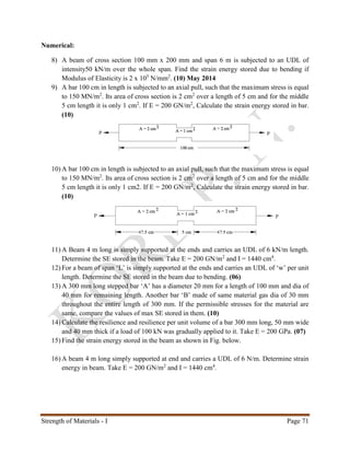 Strength of Materials - I Page 71
Numerical:
8) A beam of cross section 100 mm x 200 mm and span 6 m is subjected to an UDL of
intensity50 kN/m over the whole span. Find the strain energy stored due to bending if
Modulus of Elasticity is 2 x 105
N/mm2
. (10) May 2014
9) A bar 100 cm in length is subjected to an axial pull, such that the maximum stress is equal
to 150 MN/m2
. Its area of cross section is 2 cm2
over a length of 5 cm and for the middle
5 cm length it is only 1 cm2
. If E = 200 GN/m2
, Calculate the strain energy stored in bar.
(10)
10) A bar 100 cm in length is subjected to an axial pull, such that the maximum stress is equal
to 150 MN/m2
. Its area of cross section is 2 cm2
over a length of 5 cm and for the middle
5 cm length it is only 1 cm2. If E = 200 GN/m2
, Calculate the strain energy stored in bar.
(10)
11) A Beam 4 m long is simply supported at the ends and carries an UDL of 6 kN/m length.
Determine the SE stored in the beam. Take E = 200 GN/m2
and I = 1440 cm4
.
12) For a beam of span ‘L’ is simply supported at the ends and carries an UDL of ‘w’ per unit
length. Determine the SE stored in the beam due to bending. (06)
13) A 300 mm long stepped bar ‘A’ has a diameter 20 mm for a length of 100 mm and dia of
40 mm for remaining length. Another bar ‘B’ made of same material gas dia of 30 mm
throughout the entire length of 300 mm. If the permissible stresses for the material are
same, compare the values of max SE stored in them. (10)
14) Calculate the resilience and resilience per unit volume of a bar 300 mm long, 50 mm wide
and 40 mm thick if a load of 100 kN was gradually applied to it. Take E = 200 GPa. (07)
15) Find the strain energy stored in the beam as shown in Fig. below.
16) A beam 4 m long simply supported at end and carries a UDL of 6 N/m. Determine strain
energy in beam. Take E = 200 GN/m2
and I = 1440 cm4
.
 