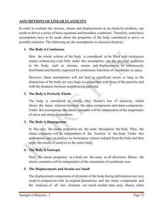 Strength of Materials - I Page 72
ASSUMPTIONS OF LINEAR ELASTICITY
In order to evaluate the stresses, strains and displacements in an elasticity problem, one
needs to derive a series of basic equations and boundary conditions. Therefore, some basic
assumptions have to be made about the properties of the body considered to arrive at
possible solutions. The following are the assumptions in classical elasticity.
1. The Body is Continuous
Here the whole volume of the body is considered to be filled with continuous
matter, without any void. Only under this assumption, can the physical quantities
in the body, such as stresses, strains and displacements, be continuously
distributed and thereby expressed by continuous functions of coordinates in space.
However, these assumptions will not lead to significant errors so long as the
dimensions of the body are very large in comparison with those of the particles and
with the distances between neighbouring particles.
2. The Body is Perfectly Elastic
The body is considered to wholly obey Hooke's law of elasticity, which
shows the linear relations between the stress components and strain components.
Under this assumption, the elastic constants will be independent of the magnitudes
of stress and strain components.
3. The Body is Homogenous
In this case, the elastic properties are the same throughout the body. Thus, the
elastic constants will be independent of the location in the body. Under this
assumption, one can analyse an elementary volume isolated from the body and then
apply the results of analysis to the entire body.
4. The Body is Isotropic
Here, the elastic properties in a body are the same in all directions. Hence, the
elastic constants will be independent of the orientation of coordinate axes.
5. The Displacements and Strains are Small
The displacement components of all points of the body during deformation are very
small in comparison with its original dimensions and the strain components and
the rotations of all line elements are much smaller than unity. Hence, when
 