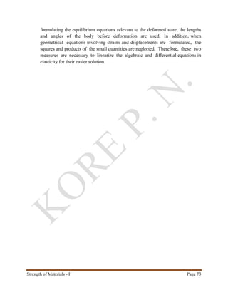Strength of Materials - I Page 73
formulating the equilibrium equations relevant to the deformed state, the lengths
and angles of the body before deformation are used. In addition, when
geometrical equations involving strains and displacements are formulated, the
squares and products of the small quantities are neglected. Therefore, these two
measures are necessary to linearize the algebraic and differential equations in
elasticity for their easier solution.
 
