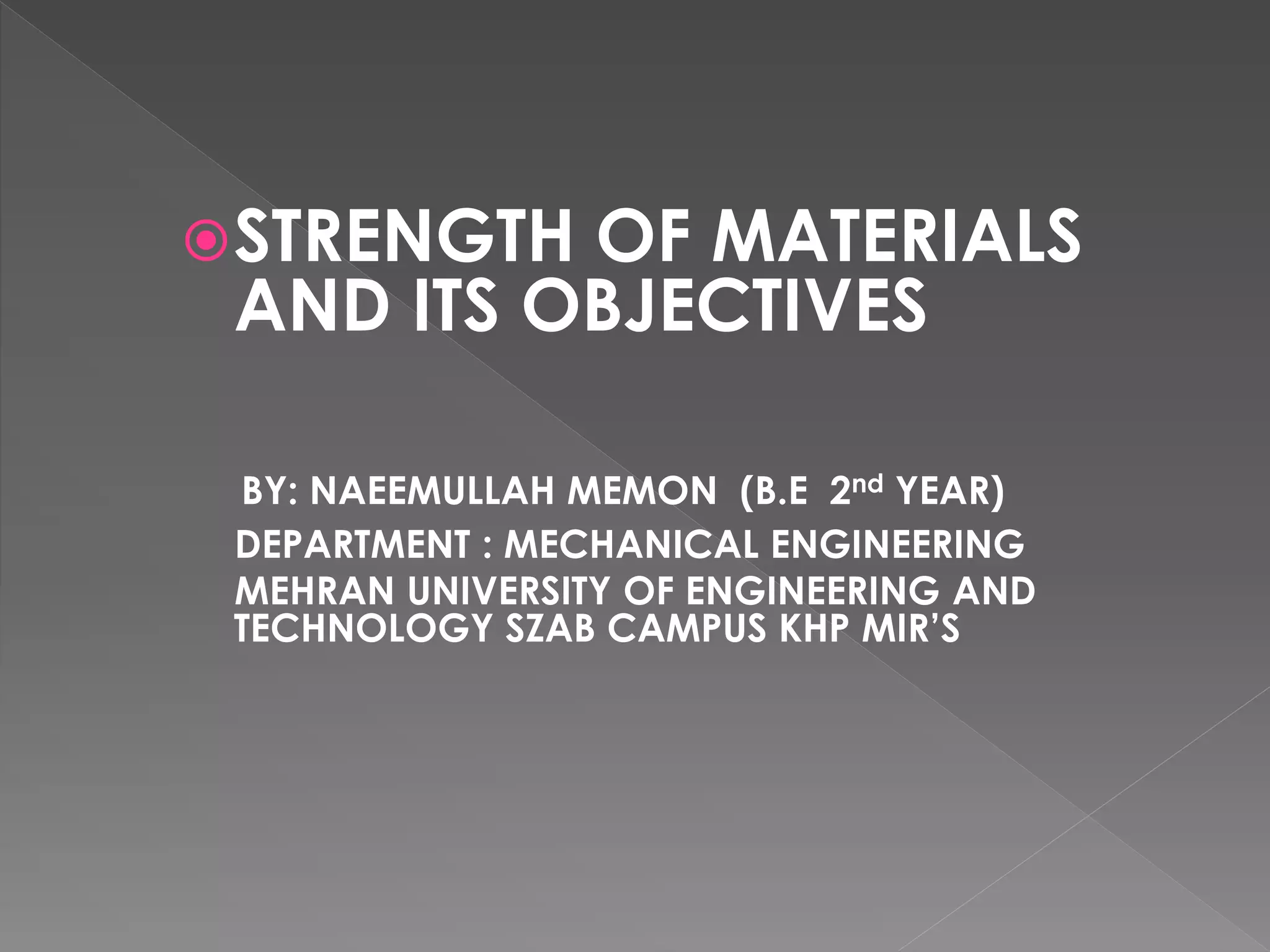 STRENGTH OF MATERIALS
AND ITS OBJECTIVES
BY: NAEEMULLAH MEMON (B.E 2nd YEAR)
DEPARTMENT : MECHANICAL ENGINEERING
MEHRAN UNIVERSITY OF ENGINEERING AND
TECHNOLOGY SZAB CAMPUS KHP MIR’S