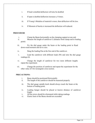 Page | 21
i. If load is doubled deflection will also be doubled
ii. If span is doubled deflection increases y 8 times.
iii. If Young‟s Modulus of material is more, then deflection will be less.
iv. If Moment of Inertia is increased the deflection will reduced.
PROCEDURE
i. Clamp the Beam horizontally on the clamping support at one end.
ii. Measure the length of cantilever L (distance from clamp end to loading
point)
iii. Fix the dial gauge under the beam at the loading point to Read
down-ward moment and set to zero.
iv. Hang the loading Pan at the free end of the cantilever.
v. Load the cantilever with different loads (W) and note the dial gauge
readings ()
vi. Change the length of cantilever for two more different lengths
repeat the experiment.
vii. Change the position of cantilever and repeat the experiment for the
other value of I for rectangular cross-section.
PRECAUTIONS:
i. Beam should be positioned Horizontally
ii. The length of the cantilever should be measured properly
iii. The dial gauge spindle knob should always touch the beam at the
bottom of loading point.
iv. Loading hanger should be placed at known distance of cantilever
length.
v. All the errors should be eliminated while taking readings.
vi. Elastic limit of the Bema should not exceeded.
 