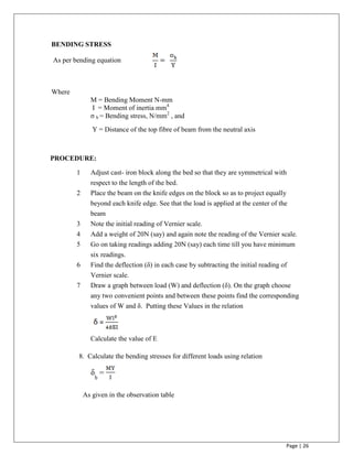 Page | 26
BENDING STRESS
As per bending equation
Where
M = Bending Moment N-mm
I = Moment of inertia mm4
σ b = Bending stress, N/mm2
, and
Y = Distance of the top fibre of beam from the neutral axis
PROCEDURE:
1 Adjust cast- iron block along the bed so that they are symmetrical with
respect to the length of the bed.
2 Place the beam on the knife edges on the block so as to project equally
beyond each knife edge. See that the load is applied at the center of the
beam
3 Note the initial reading of Vernier scale.
4 Add a weight of 20N (say) and again note the reading of the Vernier scale.
5 Go on taking readings adding 20N (say) each time till you have minimum
six readings.
6 Find the deflection (δ) in each case by subtracting the initial reading of
Vernier scale.
7 Draw a graph between load (W) and deflection (δ). On the graph choose
any two convenient points and between these points find the corresponding
values of W and δ. Putting these Values in the relation
Calculate the value of E
8. Calculate the bending stresses for different loads using relation
As given in the observation table
=
=
 