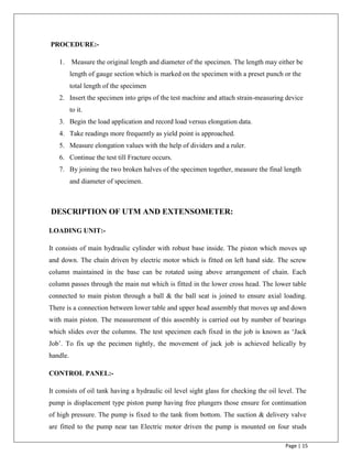 Page | 15
PROCEDURE:-
1. Measure the original length and diameter of the specimen. The length may either be
length of gauge section which is marked on the specimen with a preset punch or the
total length of the specimen
2. Insert the specimen into grips of the test machine and attach strain-measuring device
to it.
3. Begin the load application and record load versus elongation data.
4. Take readings more frequently as yield point is approached.
5. Measure elongation values with the help of dividers and a ruler.
6. Continue the test till Fracture occurs.
7. By joining the two broken halves of the specimen together, measure the final length
and diameter of specimen.
DESCRIPTION OF UTM AND EXTENSOMETER:
LOADING UNIT:-
It consists of main hydraulic cylinder with robust base inside. The piston which moves up
and down. The chain driven by electric motor which is fitted on left hand side. The screw
column maintained in the base can be rotated using above arrangement of chain. Each
column passes through the main nut which is fitted in the lower cross head. The lower table
connected to main piston through a ball & the ball seat is joined to ensure axial loading.
There is a connection between lower table and upper head assembly that moves up and down
with main piston. The measurement of this assembly is carried out by number of bearings
which slides over the columns. The test specimen each fixed in the job is known as „Jack
Job‟. To fix up the pecimen tightly, the movement of jack job is achieved helically by
handle.
CONTROL PANEL:-
It consists of oil tank having a hydraulic oil level sight glass for checking the oil level. The
pump is displacement type piston pump having free plungers those ensure for continuation
of high pressure. The pump is fixed to the tank from bottom. The suction & delivery valve
are fitted to the pump near tan Electric motor driven the pump is mounted on four studs
 