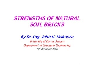 STRENGTHS OF NATURAL
     SOIL BRICKS

  By Dr-Ing. John K. Makunza
       University of Dar es Salaam
   Department of Structural Engineering
            12th December 2006




                                          1
 